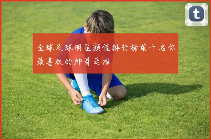 全球足球明星颜值排行榜前十名你最喜欢的帅哥是谁