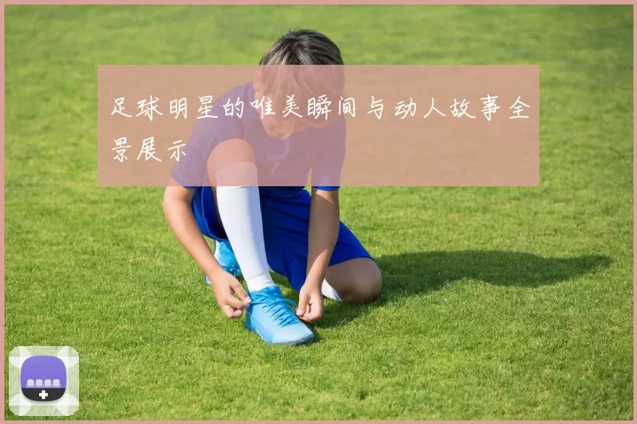 足球明星的唯美瞬间与动人故事全景展示