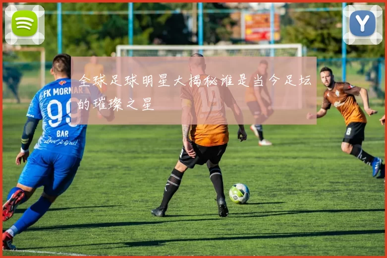 全球足球明星大揭秘谁是当今足坛的璀璨之星