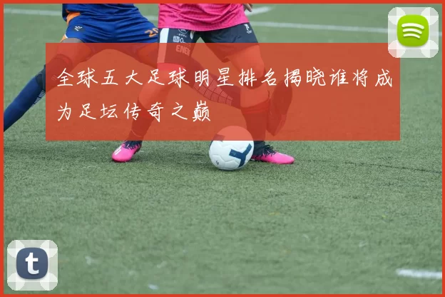 全球五大足球明星排名揭晓谁将成为足坛传奇之巅