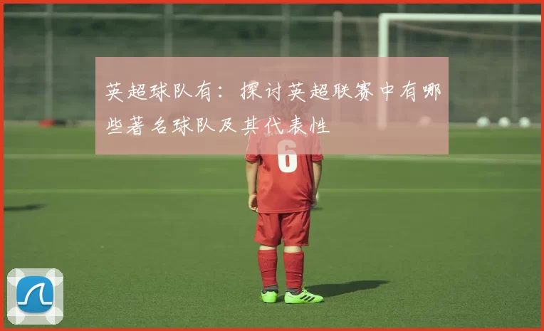 英超球队有：探讨英超联赛中有哪些著名球队及其代表性