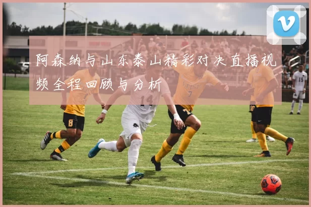 阿森纳与山东泰山精彩对决直播视频全程回顾与分析
