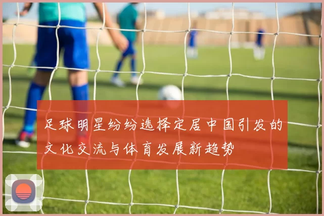足球明星纷纷选择定居中国引发的文化交流与体育发展新趋势