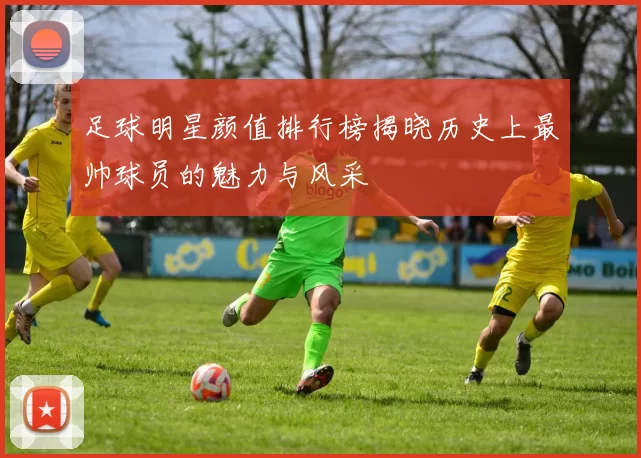 足球明星颜值排行榜揭晓历史上最帅球员的魅力与风采