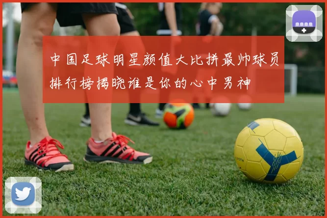 中国足球明星颜值大比拼最帅球员排行榜揭晓谁是你的心中男神