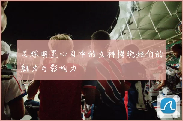 足球明星心目中的女神揭晓她们的魅力与影响力