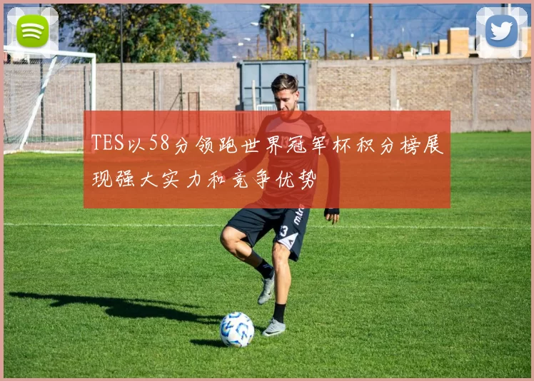 TES以58分领跑世界冠军杯积分榜展现强大实力和竞争优势