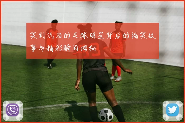 笑到流泪的足球明星背后的搞笑故事与精彩瞬间揭秘