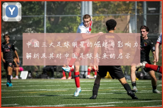 中国三大足球明星的崛起与影响力解析及其对中国足球未来的启示