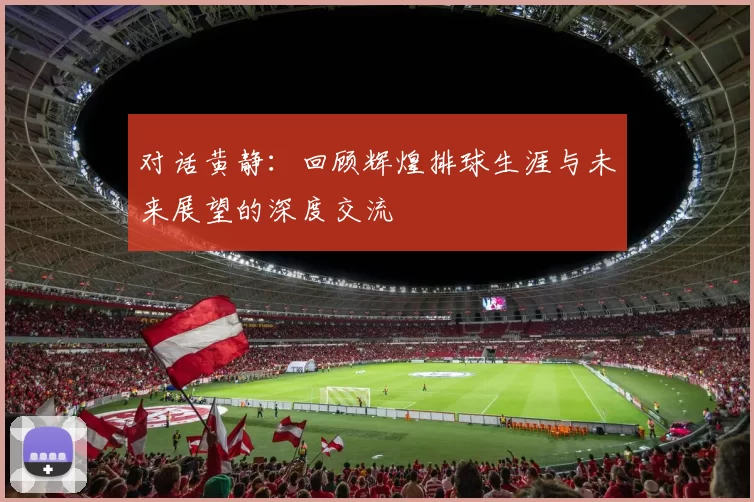 对话黄静：回顾辉煌排球生涯与未来展望的深度交流