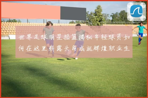 世界足球明星摇篮揭秘年轻球员如何在这里崭露头角成就辉煌职业生涯
