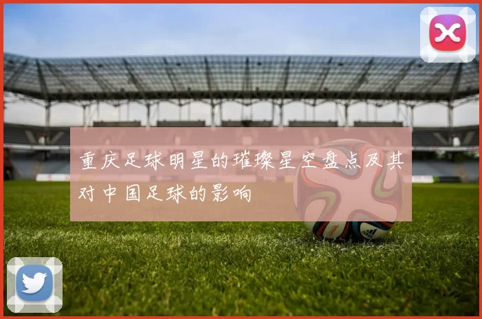 重庆足球明星的璀璨星空盘点及其对中国足球的影响