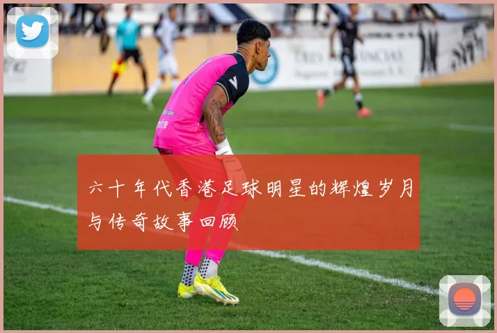 六十年代香港足球明星的辉煌岁月与传奇故事回顾