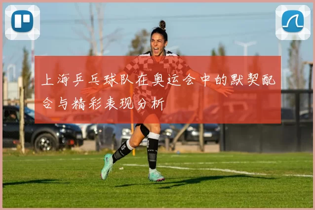 上海乒乓球队在奥运会中的默契配合与精彩表现分析