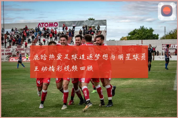 鹿晗热爱足球追逐梦想与明星球员互动精彩视频回顾