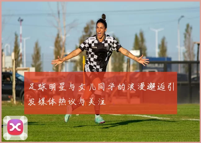 足球明星与女儿同学的浪漫邂逅引发媒体热议与关注