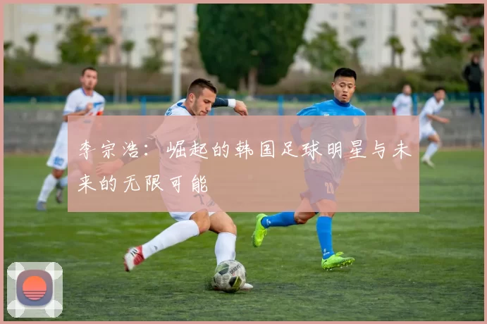 李宗浩：崛起的韩国足球明星与未来的无限可能