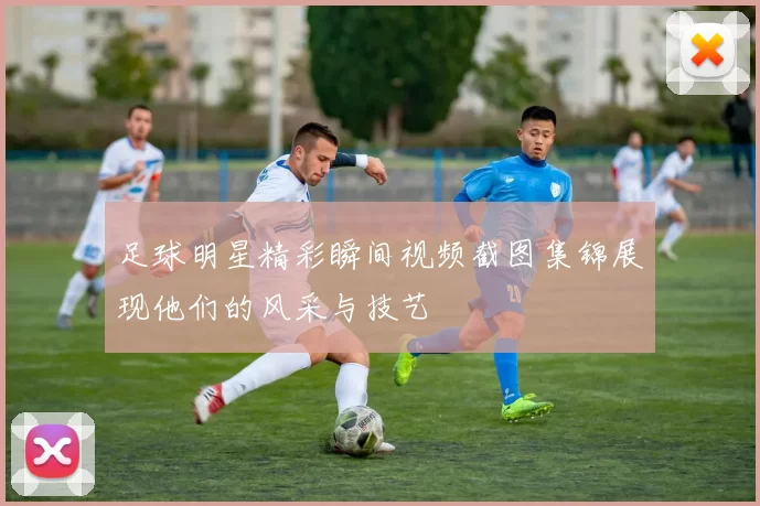 足球明星精彩瞬间视频截图集锦展现他们的风采与技艺