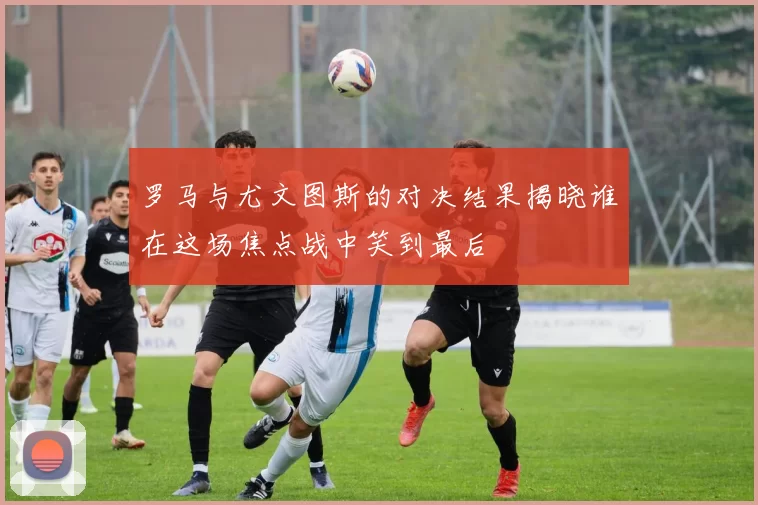 罗马与尤文图斯的对决结果揭晓谁在这场焦点战中笑到最后