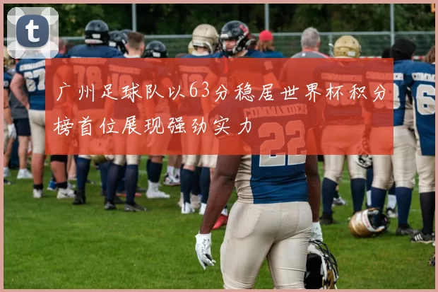 广州足球队以63分稳居世界杯积分榜首位展现强劲实力