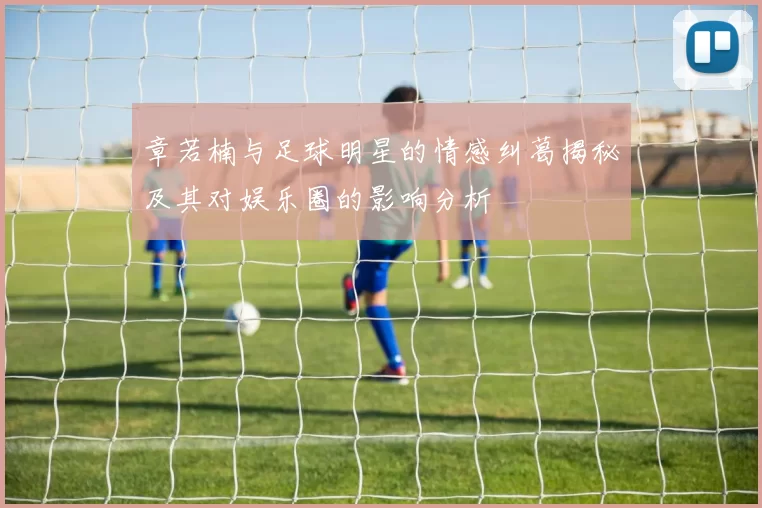 章若楠与足球明星的情感纠葛揭秘及其对娱乐圈的影响分析