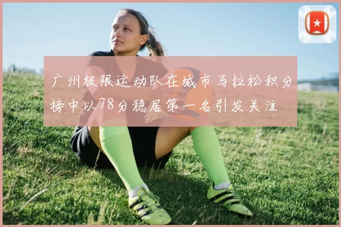 广州极限运动队在城市马拉松积分榜中以78分稳居第一名引发关注
