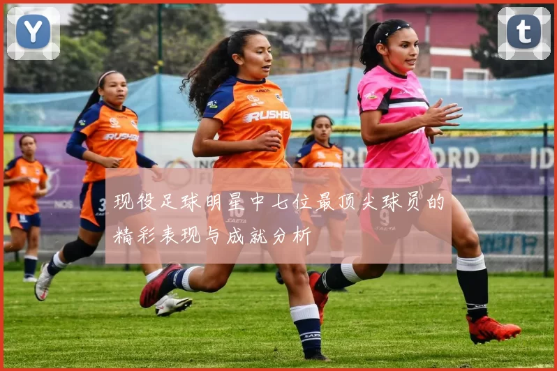 现役足球明星中七位最顶尖球员的精彩表现与成就分析