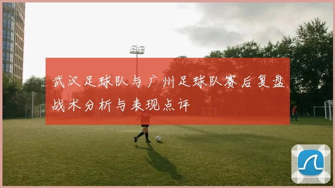 武汉足球队与广州足球队赛后复盘战术分析与表现点评