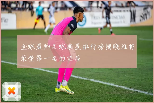 全球最帅足球明星排行榜揭晓谁将荣登第一名的宝座
