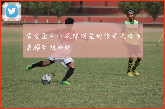黄金圣斗士足球明星的传奇之路与荣耀时刻回顾