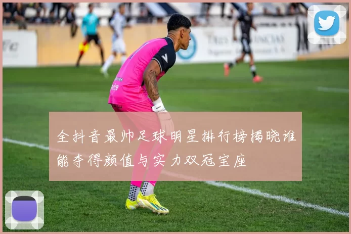 全抖音最帅足球明星排行榜揭晓谁能夺得颜值与实力双冠宝座