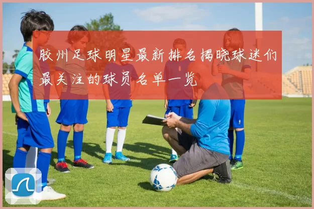 胶州足球明星最新排名揭晓球迷们最关注的球员名单一览