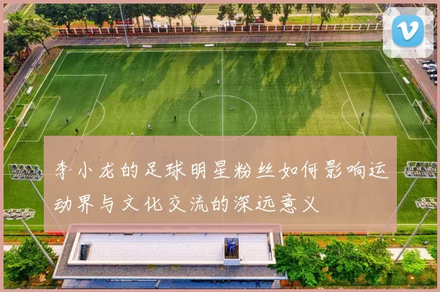 李小龙的足球明星粉丝如何影响运动界与文化交流的深远意义