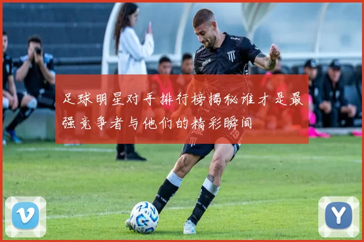 足球明星对手排行榜揭秘谁才是最强竞争者与他们的精彩瞬间