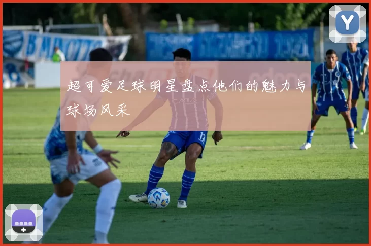 超可爱足球明星盘点他们的魅力与球场风采