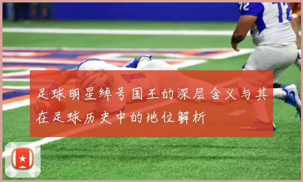 足球明星绰号国王的深层含义与其在足球历史中的地位解析