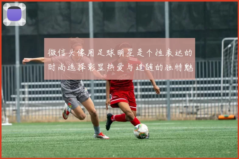 微信头像用足球明星是个性表达的时尚选择彰显热爱与追随的独特魅力