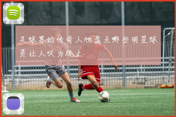 足球界的传奇人物盘点哪些明星球员让人叹为观止