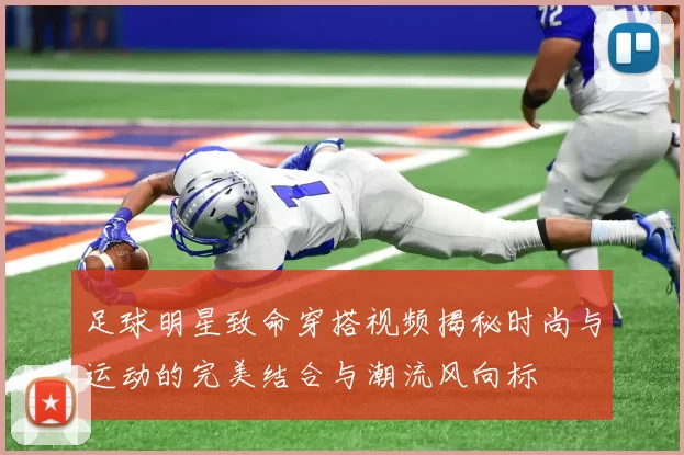 足球明星致命穿搭视频揭秘时尚与运动的完美结合与潮流风向标