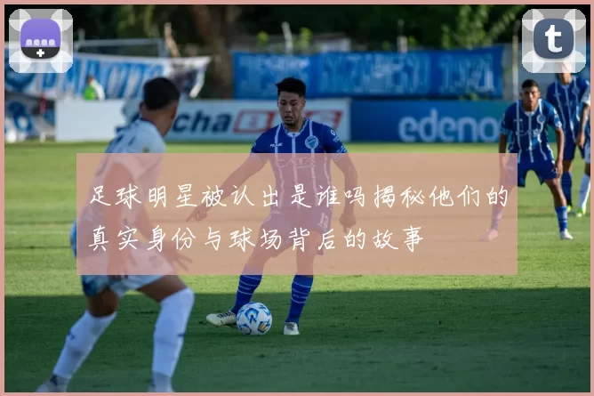 足球明星被认出是谁吗揭秘他们的真实身份与球场背后的故事