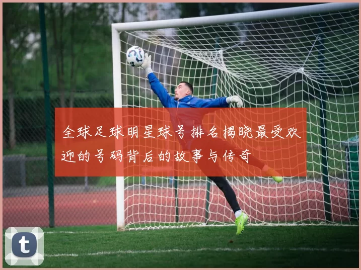 全球足球明星球号排名揭晓最受欢迎的号码背后的故事与传奇