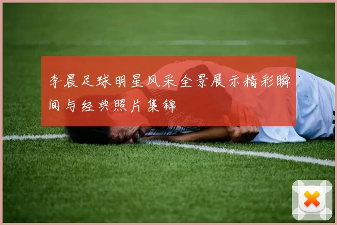 李晨足球明星风采全景展示精彩瞬间与经典照片集锦