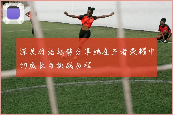 深度对话赵静分享她在王者荣耀中的成长与挑战历程