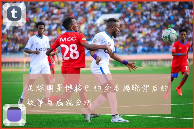 足球明星博格巴的全名揭晓背后的故事与成就分析