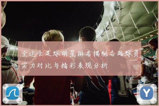 全运会足球明星排名揭秘各路球员实力对比与精彩表现分析