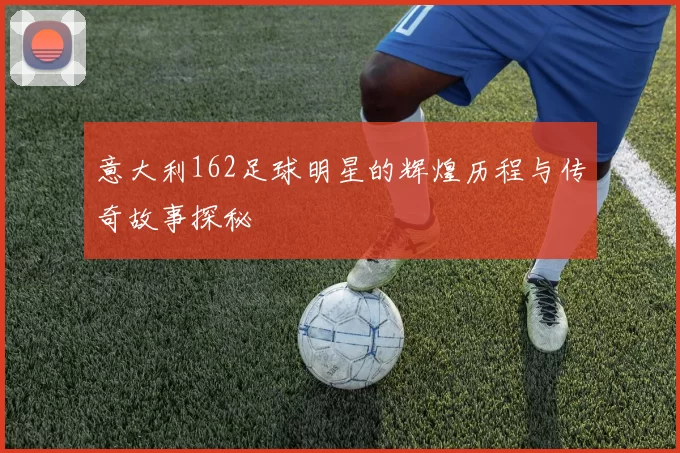 意大利162足球明星的辉煌历程与传奇故事探秘