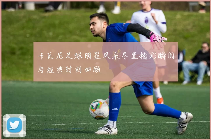 卡瓦尼足球明星风采尽显精彩瞬间与经典时刻回顾