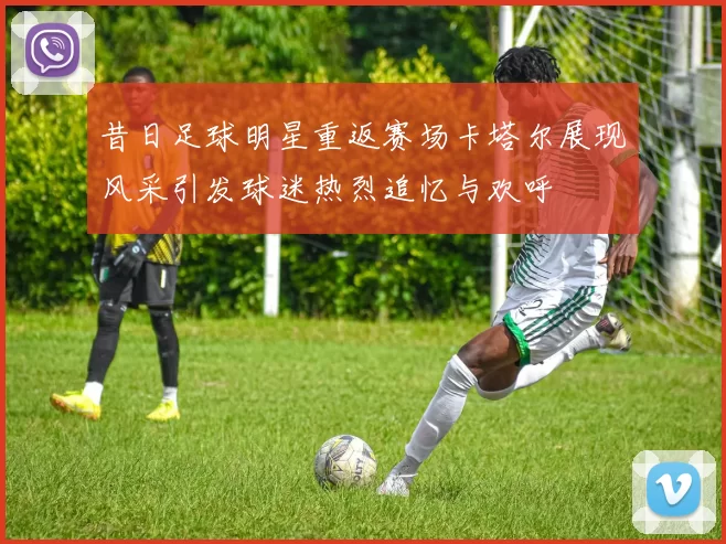 昔日足球明星重返赛场卡塔尔展现风采引发球迷热烈追忆与欢呼