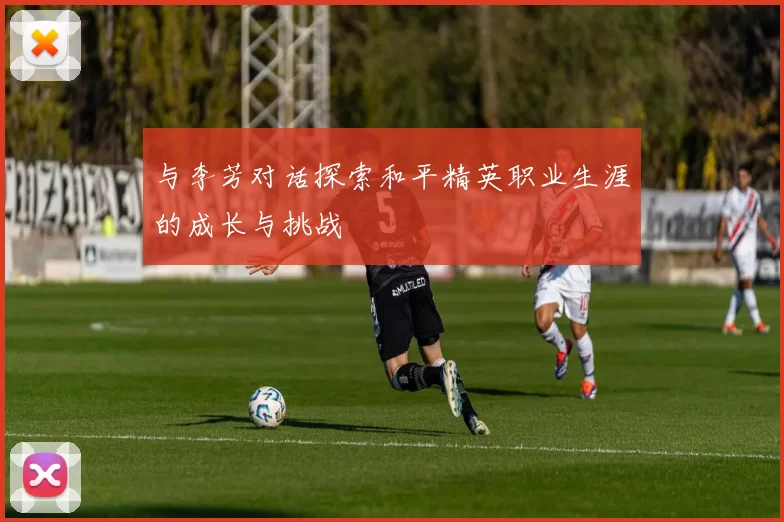 与李芳对话探索和平精英职业生涯的成长与挑战
