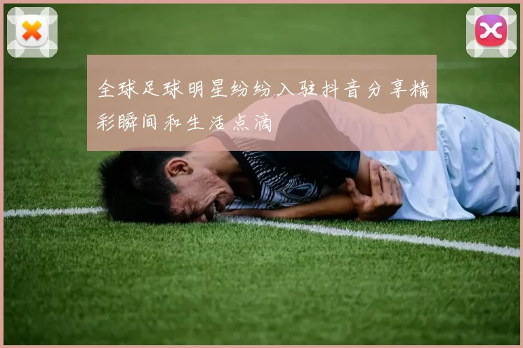 全球足球明星纷纷入驻抖音分享精彩瞬间和生活点滴